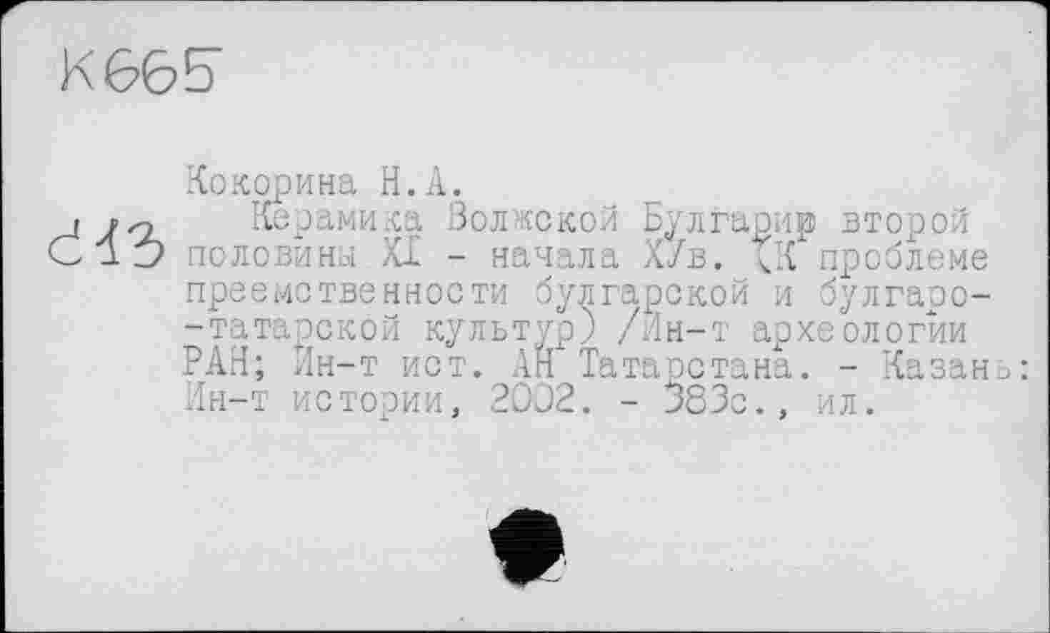 ﻿K66E
Кокорина H.A.
j /о Керамика Волжской Булгарир второй С 1 Z) половина XI - начала ХУв. ЧК проблеме преемственности булгарской и булгаоо--татарской культур) /Ин-т археологии РАН; Ин-т ист. АН Татарстана. - Казань: Ин-т истории, 20D2. - 383с., ил.